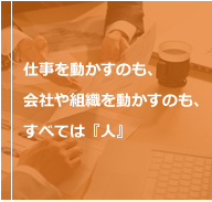 仕事を動かすのも、会社や組織を動かすのも、すべては『人』